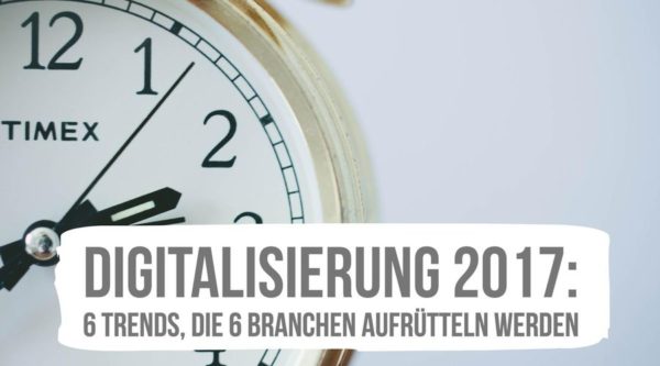 Digitalisierung 2017: 6 Trends, die 6 Branchen aufrütteln werden